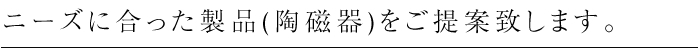 ニーズに合った製品(陶磁器)をご提案致します。
