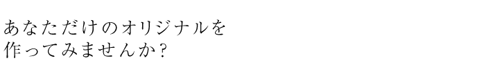 あなただけのオリジナルを作ってみませんか？